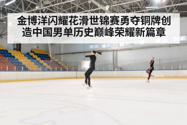 金博洋闪耀花滑世锦赛勇夺铜牌创造中国男单历史巅峰荣耀新篇章